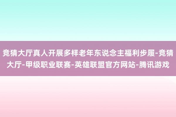 竞猜大厅真人开展多样老年东说念主福利步履-竞猜大厅-甲级职业联赛-英雄联盟官方网站-腾讯游戏