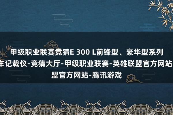 甲级职业联赛竞猜E 300 L前锋型、豪华型系列仅增多行车记载仪-竞猜大厅-甲级职业联赛-英雄联盟官方网站-腾讯游戏