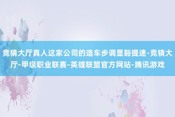 竞猜大厅真人这家公司的造车步调显豁提速-竞猜大厅-甲级职业联赛-英雄联盟官方网站-腾讯游戏