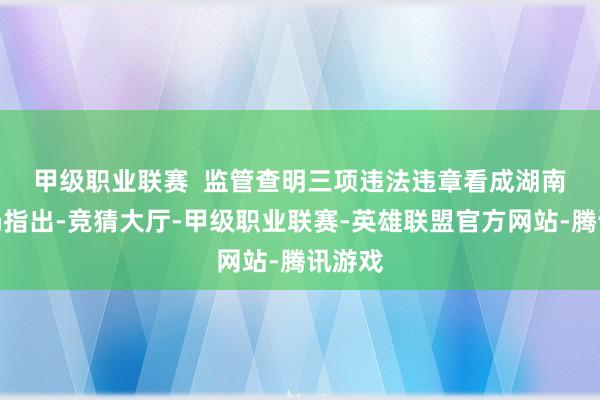 甲级职业联赛  监管查明三项违法违章看成　　湖南证监局指出-竞猜大厅-甲级职业联赛-英雄联盟官方网站-腾讯游戏