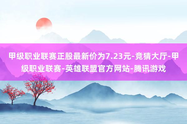 甲级职业联赛正股最新价为7.23元-竞猜大厅-甲级职业联赛-英雄联盟官方网站-腾讯游戏