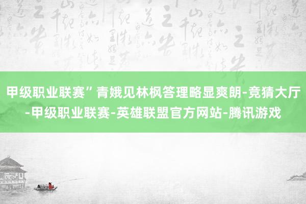 甲级职业联赛”青娥见林枫答理略显爽朗-竞猜大厅-甲级职业联赛-英雄联盟官方网站-腾讯游戏