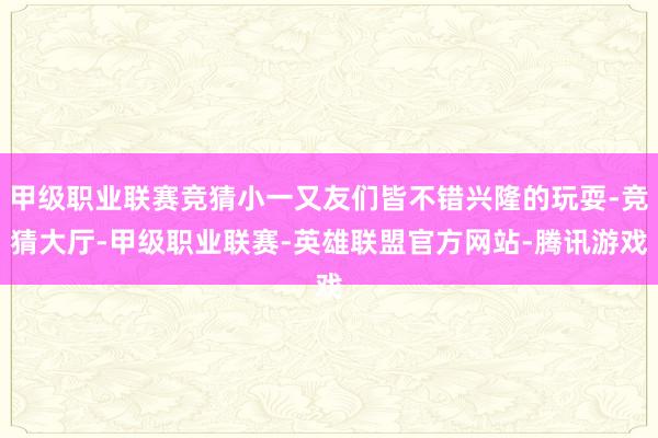 甲级职业联赛竞猜小一又友们皆不错兴隆的玩耍-竞猜大厅-甲级职业联赛-英雄联盟官方网站-腾讯游戏