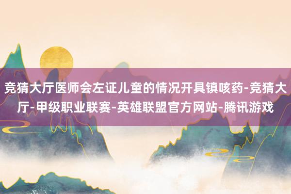 竞猜大厅医师会左证儿童的情况开具镇咳药-竞猜大厅-甲级职业联赛-英雄联盟官方网站-腾讯游戏