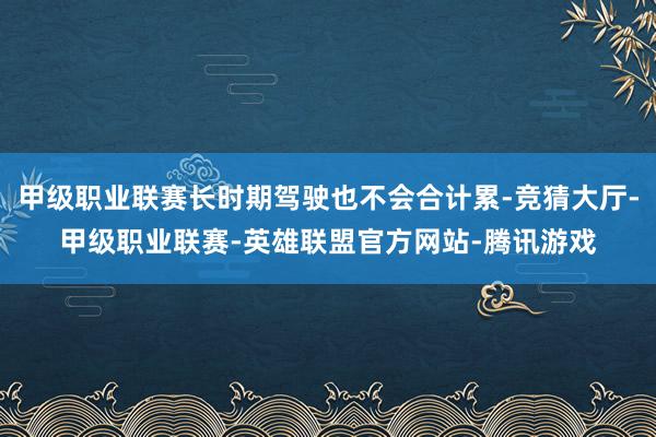 甲级职业联赛长时期驾驶也不会合计累-竞猜大厅-甲级职业联赛-英雄联盟官方网站-腾讯游戏