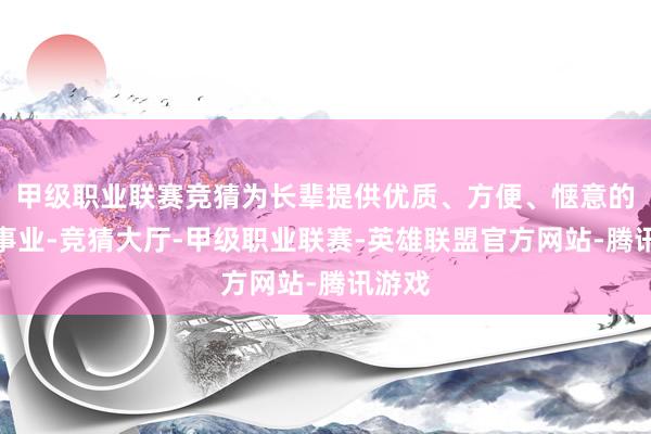 甲级职业联赛竞猜为长辈提供优质、方便、惬意的享老事业-竞猜大厅-甲级职业联赛-英雄联盟官方网站-腾讯游戏