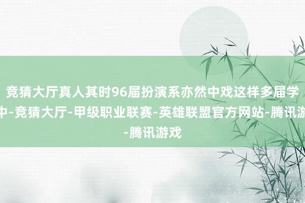 竞猜大厅真人其时96届扮演系亦然中戏这样多届学生中-竞猜大厅-甲级职业联赛-英雄联盟官方网站-腾讯游戏