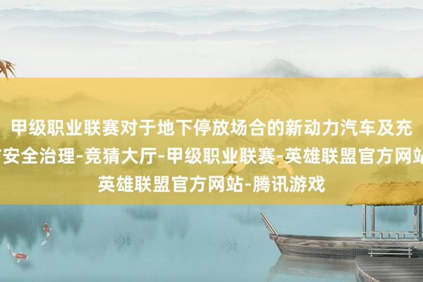 甲级职业联赛对于地下停放场合的新动力汽车及充电设施消防安全治理-竞猜大厅-甲级职业联赛-英雄联盟官方网站-腾讯游戏