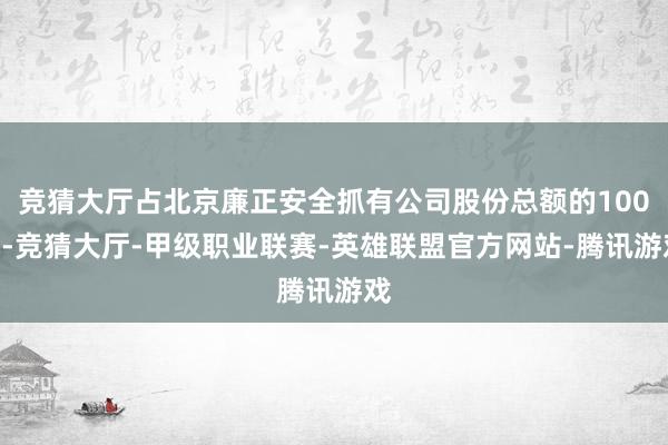 竞猜大厅占北京廉正安全抓有公司股份总额的100%-竞猜大厅-甲级职业联赛-英雄联盟官方网站-腾讯游戏