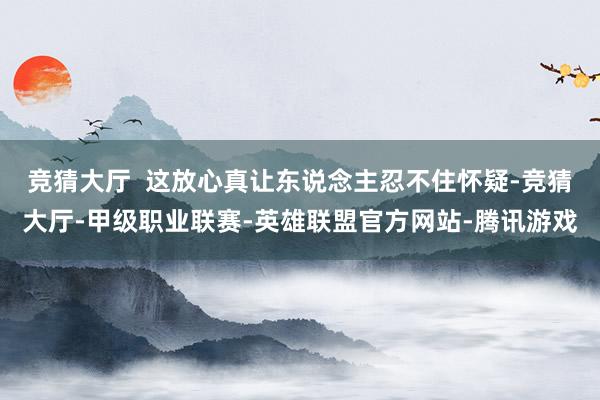 竞猜大厅  这放心真让东说念主忍不住怀疑-竞猜大厅-甲级职业联赛-英雄联盟官方网站-腾讯游戏