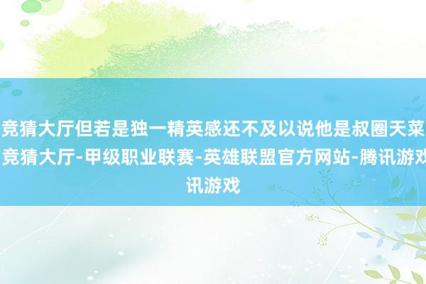 竞猜大厅但若是独一精英感还不及以说他是叔圈天菜-竞猜大厅-甲级职业联赛-英雄联盟官方网站-腾讯游戏