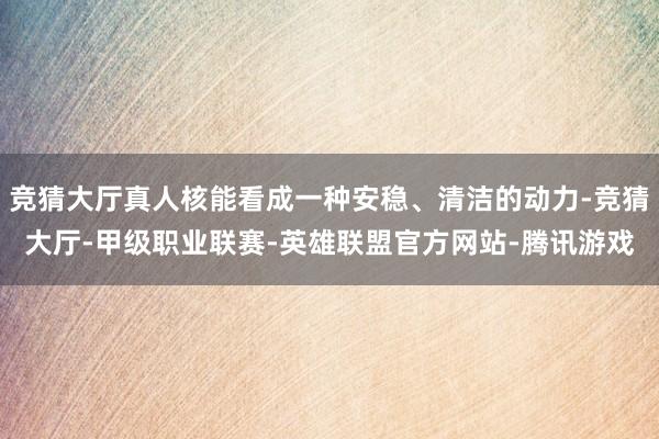 竞猜大厅真人核能看成一种安稳、清洁的动力-竞猜大厅-甲级职业联赛-英雄联盟官方网站-腾讯游戏