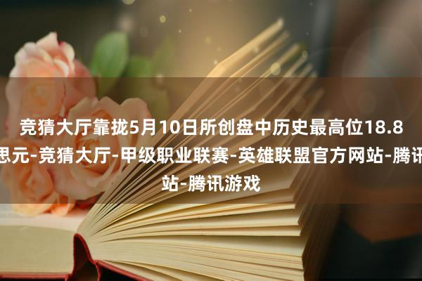 竞猜大厅靠拢5月10日所创盘中历史最高位18.8好意思元-竞猜大厅-甲级职业联赛-英雄联盟官方网站-腾讯游戏