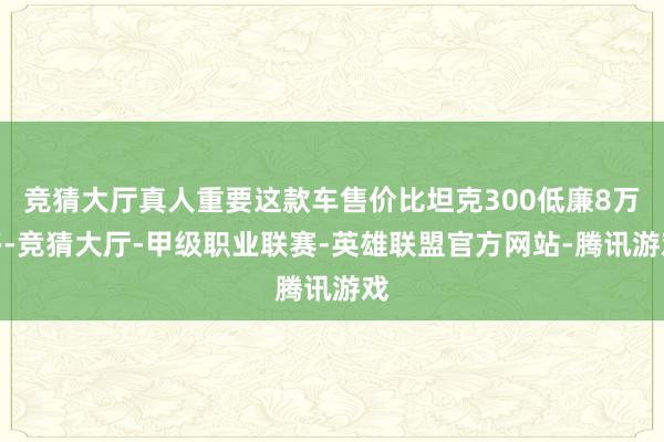 竞猜大厅真人重要这款车售价比坦克300低廉8万多-竞猜大厅-甲级职业联赛-英雄联盟官方网站-腾讯游戏