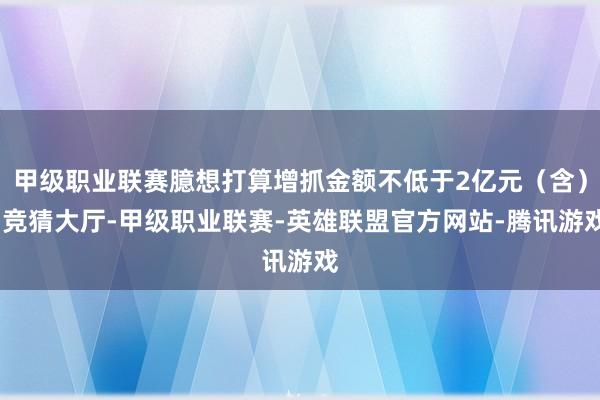 甲级职业联赛臆想打算增抓金额不低于2亿元（含）-竞猜大厅-甲级职业联赛-英雄联盟官方网站-腾讯游戏