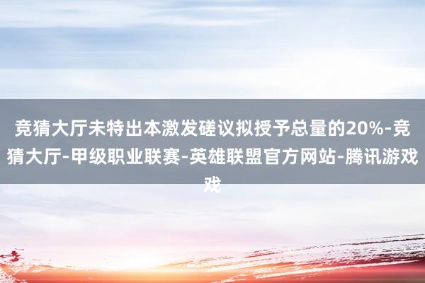 竞猜大厅未特出本激发磋议拟授予总量的20%-竞猜大厅-甲级职业联赛-英雄联盟官方网站-腾讯游戏