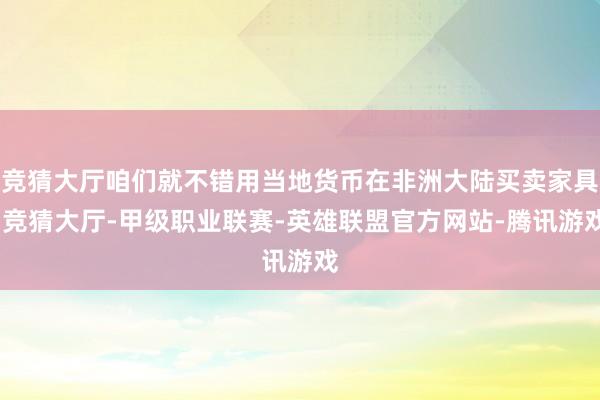 竞猜大厅咱们就不错用当地货币在非洲大陆买卖家具-竞猜大厅-甲级职业联赛-英雄联盟官方网站-腾讯游戏