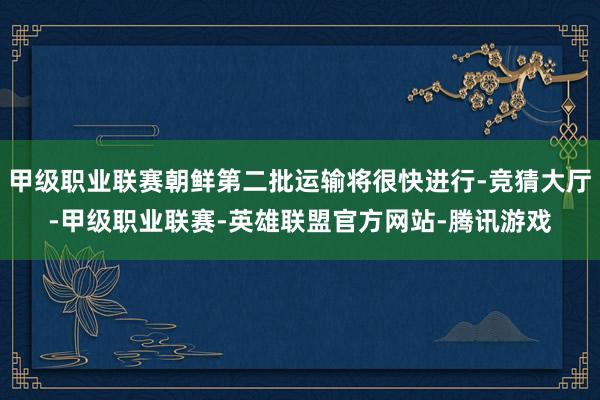 甲级职业联赛朝鲜第二批运输将很快进行-竞猜大厅-甲级职业联赛-英雄联盟官方网站-腾讯游戏