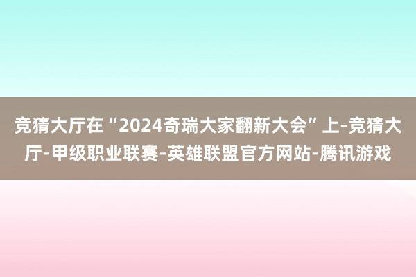 竞猜大厅在“2024奇瑞大家翻新大会”上-竞猜大厅-甲级职业联赛-英雄联盟官方网站-腾讯游戏