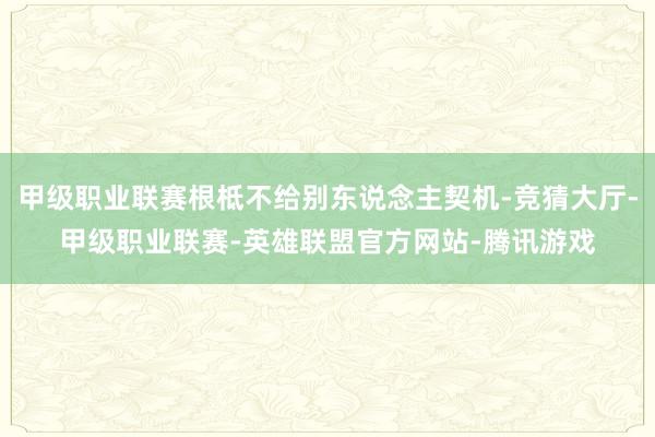 甲级职业联赛根柢不给别东说念主契机-竞猜大厅-甲级职业联赛-英雄联盟官方网站-腾讯游戏