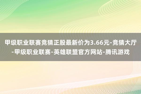 甲级职业联赛竞猜正股最新价为3.66元-竞猜大厅-甲级职业联赛-英雄联盟官方网站-腾讯游戏