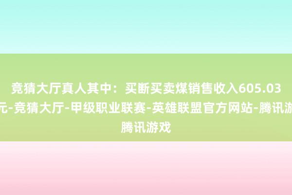 竞猜大厅真人其中：买断买卖煤销售收入605.03亿元-竞猜大厅-甲级职业联赛-英雄联盟官方网站-腾讯游戏