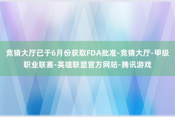 竞猜大厅已于6月份获取FDA批准-竞猜大厅-甲级职业联赛-英雄联盟官方网站-腾讯游戏