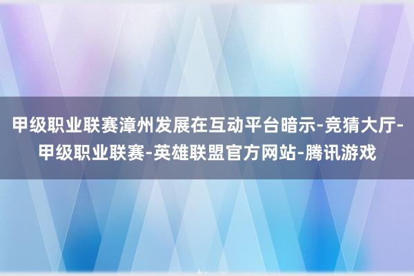 甲级职业联赛漳州发展在互动平台暗示-竞猜大厅-甲级职业联赛-英雄联盟官方网站-腾讯游戏