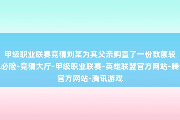 甲级职业联赛竞猜刘某为其父亲购置了一份数额较大的未必险-竞猜大厅-甲级职业联赛-英雄联盟官方网站-腾讯游戏