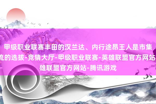 甲级职业联赛丰田的汉兰达、内行途昂王人是市集上相比主流的选拔-竞猜大厅-甲级职业联赛-英雄联盟官方网站-腾讯游戏