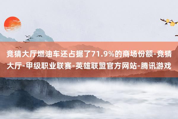 竞猜大厅燃油车还占据了71.9%的商场份额-竞猜大厅-甲级职业联赛-英雄联盟官方网站-腾讯游戏