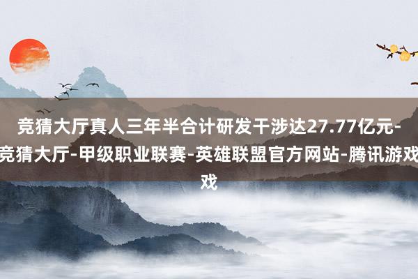 竞猜大厅真人三年半合计研发干涉达27.77亿元-竞猜大厅-甲级职业联赛-英雄联盟官方网站-腾讯游戏