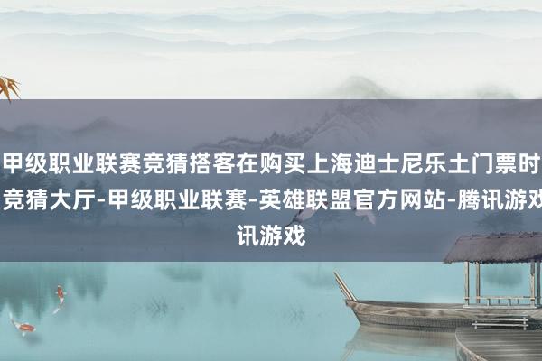 甲级职业联赛竞猜搭客在购买上海迪士尼乐土门票时-竞猜大厅-甲级职业联赛-英雄联盟官方网站-腾讯游戏