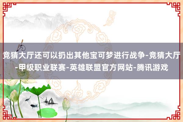 竞猜大厅还可以扔出其他宝可梦进行战争-竞猜大厅-甲级职业联赛-英雄联盟官方网站-腾讯游戏