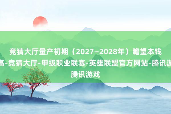 竞猜大厅量产初期（2027—2028年）瞻望本钱较高-竞猜大厅-甲级职业联赛-英雄联盟官方网站-腾讯游戏