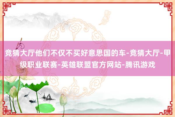 竞猜大厅他们不仅不买好意思国的车-竞猜大厅-甲级职业联赛-英雄联盟官方网站-腾讯游戏