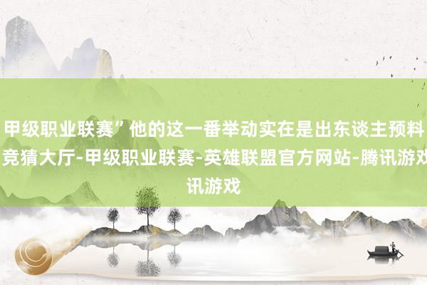 甲级职业联赛”他的这一番举动实在是出东谈主预料-竞猜大厅-甲级职业联赛-英雄联盟官方网站-腾讯游戏