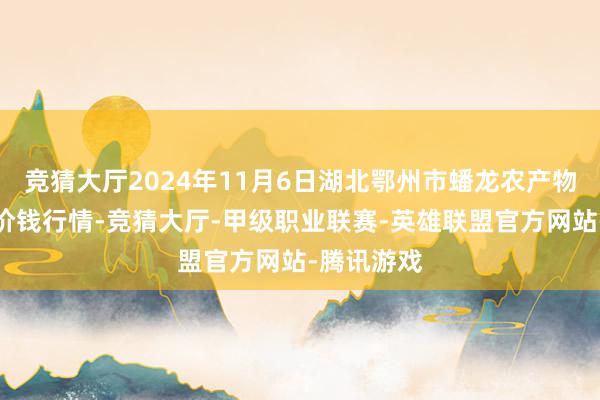 竞猜大厅2024年11月6日湖北鄂州市蟠龙农产物批发市集价钱行情-竞猜大厅-甲级职业联赛-英雄联盟官方网站-腾讯游戏