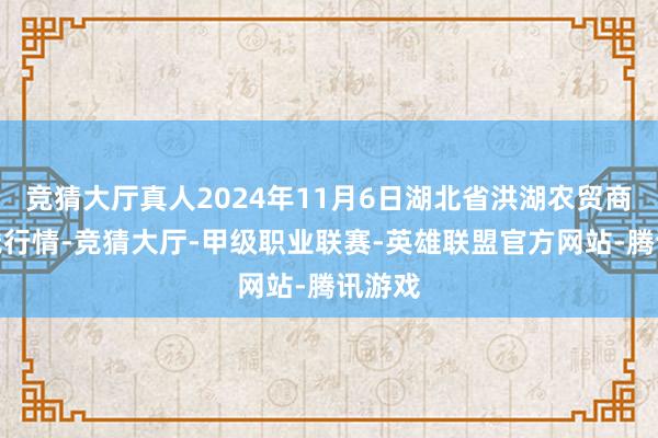 竞猜大厅真人2024年11月6日湖北省洪湖农贸商场价钱行情-竞猜大厅-甲级职业联赛-英雄联盟官方网站-腾讯游戏