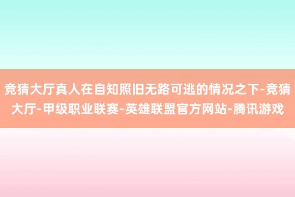 竞猜大厅真人在自知照旧无路可逃的情况之下-竞猜大厅-甲级职业联赛-英雄联盟官方网站-腾讯游戏