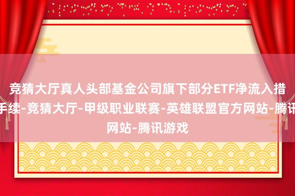 竞猜大厅真人头部基金公司旗下部分ETF净流入措施合手续-竞猜大厅-甲级职业联赛-英雄联盟官方网站-腾讯游戏