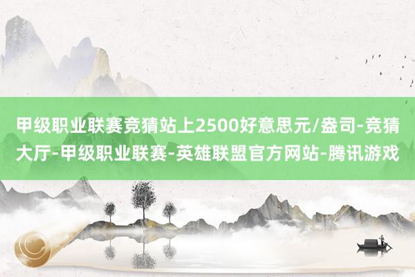 甲级职业联赛竞猜站上2500好意思元/盎司-竞猜大厅-甲级职业联赛-英雄联盟官方网站-腾讯游戏