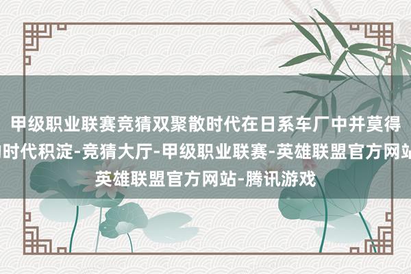 甲级职业联赛竞猜双聚散时代在日系车厂中并莫得造成相似的时代积淀-竞猜大厅-甲级职业联赛-英雄联盟官方网站-腾讯游戏