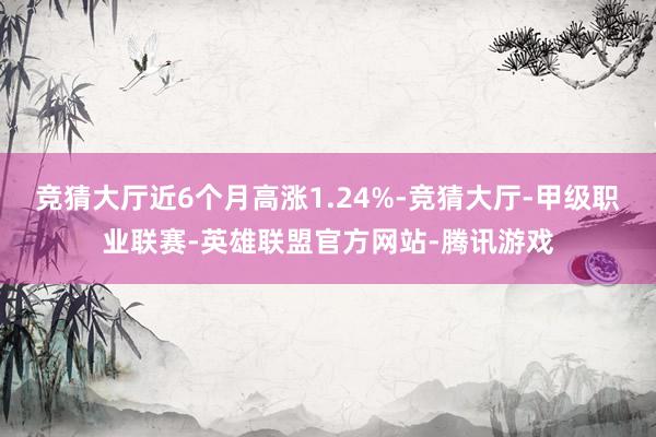 竞猜大厅近6个月高涨1.24%-竞猜大厅-甲级职业联赛-英雄联盟官方网站-腾讯游戏