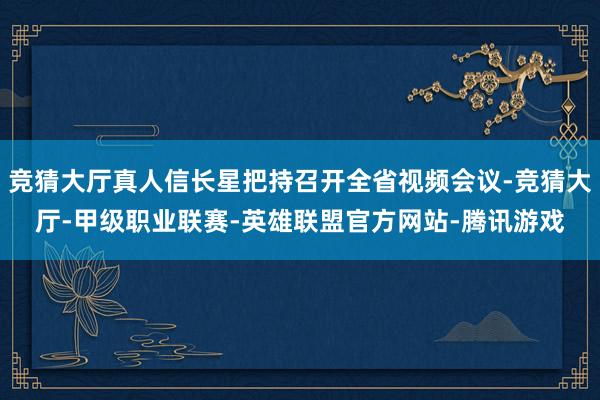 竞猜大厅真人信长星把持召开全省视频会议-竞猜大厅-甲级职业联赛-英雄联盟官方网站-腾讯游戏