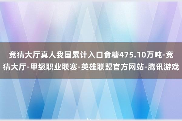 竞猜大厅真人我国累计入口食糖475.10万吨-竞猜大厅-甲级职业联赛-英雄联盟官方网站-腾讯游戏