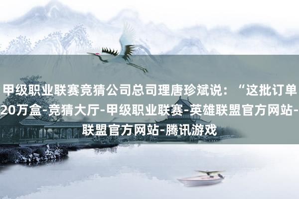 甲级职业联赛竞猜公司总司理唐珍斌说：“这批订单数目约莫20万盒-竞猜大厅-甲级职业联赛-英雄联盟官方网站-腾讯游戏