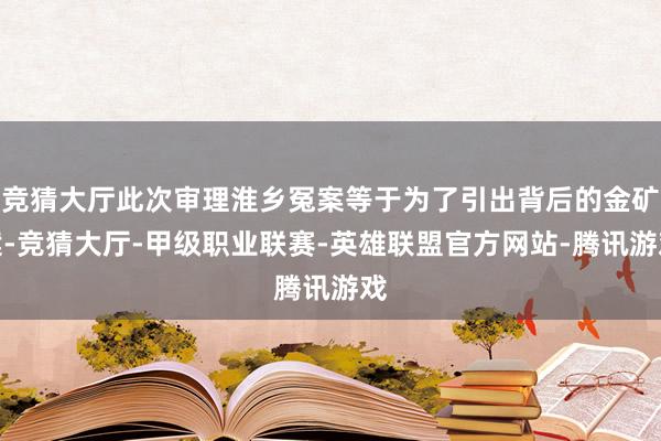 竞猜大厅此次审理淮乡冤案等于为了引出背后的金矿案-竞猜大厅-甲级职业联赛-英雄联盟官方网站-腾讯游戏