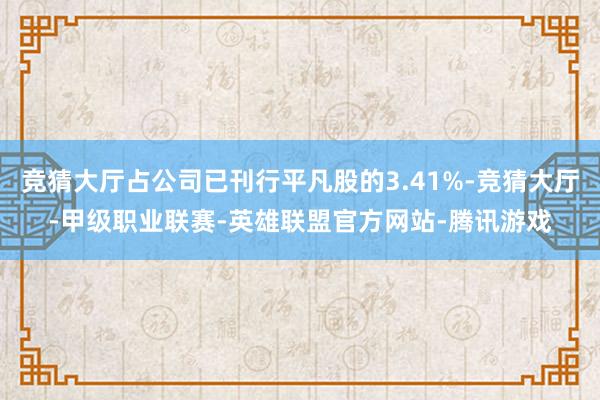 竞猜大厅占公司已刊行平凡股的3.41%-竞猜大厅-甲级职业联赛-英雄联盟官方网站-腾讯游戏