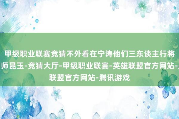 甲级职业联赛竞猜不外看在宁涛他们三东谈主行将成为同门师昆玉-竞猜大厅-甲级职业联赛-英雄联盟官方网站-腾讯游戏